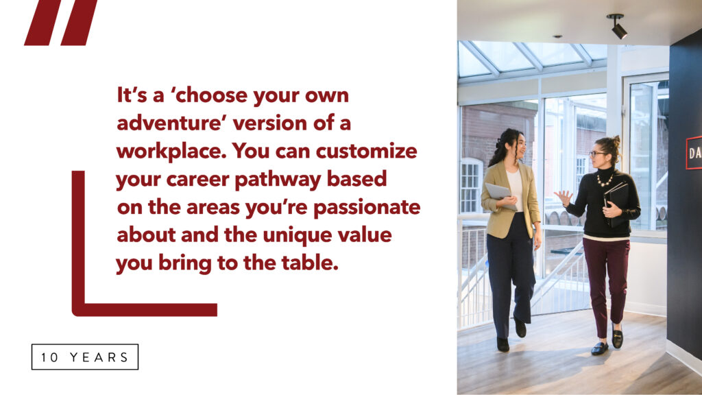  A graphic with a quote that reads:
“It’s a ‘choose your own adventure’ version of a workplace. You can 			customize your career pathway based on the areas you’re passionate 			about and the unique value you bring to the table.” 